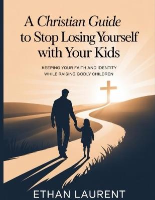 A Christian guide to stop losing yourself with your kids: Keeping Your Faith and Identity While Raising Godly Children - Ethan Laurent - cover