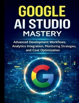 Google AI Studio Mastery: Advanced Development Workflows, Analytics Integration, Monitoring Strategies, and Cost Optimization - Everett T Fallon - cover