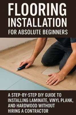 Flooring Installation for Absolute Beginners: A Step-by-Step DIY Guide to Installing Laminate, Vinyl Plank, and Hardwood Without Hiring a Contractor - April Fox - cover