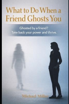 What to Do When a Friend Ghosts You: Ghosted by a Friend? Take back your power and thrive. - Michael Miller - cover