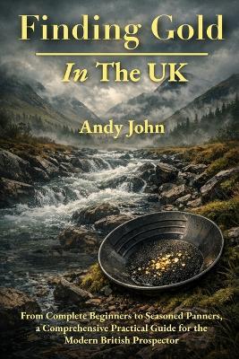 Finding Gold in The UK: From Complete Beginners to Seasoned Panners, a Comprehensive Practical Guide for the Modern British Prospector - Andy John - cover