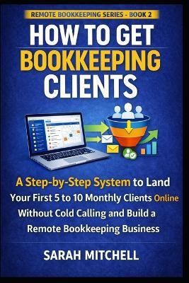 How to Get Bookkeeping Clients: A Step-by-Step System to Land Your First 5 to 10 Monthly Clients Online Without Cold Calling and Build a Remote Bookkeeping Business - Sarah Mitchell - cover