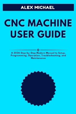 CNC Machine User Guide: A 2026 Step-by-Step Modern Manual to Setup, Programming, Operation, Troubleshooting, and Maintenance - Alex Michael - cover