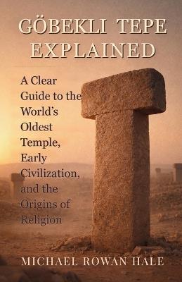 Göbekli Tepe Explained: A Clear Guide to the World's Oldest Temple, Early Civilization, and the Origins of Religion - Michael Rowan Hale - cover