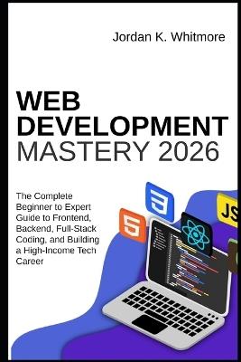 Web Development Mastery 2026: The Complete Beginner-to-Expert Guide to Frontend, Backend, Full-Stack Coding, and Building a High-Income Tech Career - Jordan K Whitmore - cover