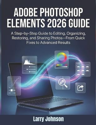 Adobe Photoshop Elements 2026 Guide: A Step-by-Step Guide to Editing, Organizing, Restoring, and Sharing Photos-From Quick Fixes to Advanced Results - Larry Johnson - cover