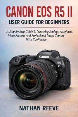 Canon EOS R5 II User Guide for Beginners: A Step By Step Guide To Mastering Settings, Autofocus, Video Features And Professional Image Capture With Confidence - Nathan Reeve - cover