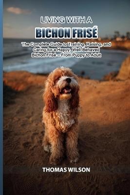 Living with a Bichon Frisè: The Complete Guide to Training, Raising, and Caring for a Happy, Well-Behaved Bichon Frisè - From Puppy to Adult - Thomas Wilson - cover
