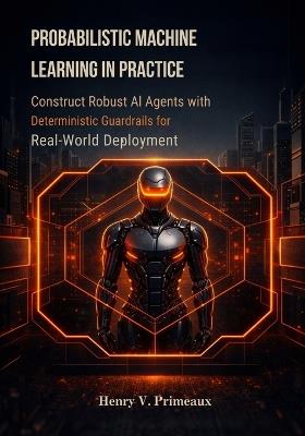 Probabilistic Machine Learning in Practice: Construct Robust AI Agents with Deterministic Guardrails for Real-World Deployment - Henry V Primeaux - cover