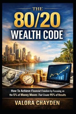 The 80/20 Wealth Code: How To Achieve Financial Freedom By Focusing On The 5% Of Money Moves That Create 95% Of Results - A Beginner's Guide To Working Less And Building More - Valora Chayden - cover