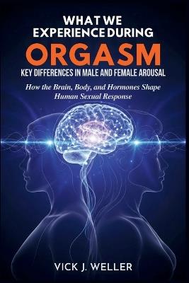 What We Experience During Orgasm: Key Differences in Male and Female Arousal: How the Brain, Body, and Hormones Shape Human Sexual Response - Vick J Weller - cover