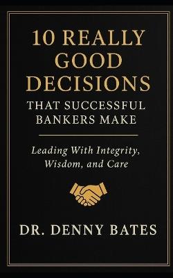 10 Really Good Decisions That Successful Bankers Make: Leading With Integrity, Wisdom, And Care - Denny Bates - cover