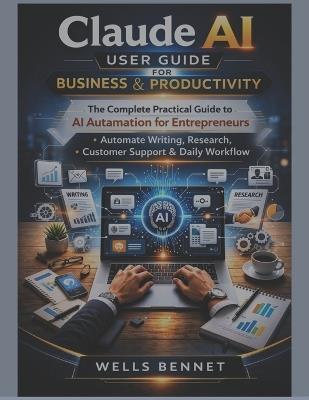 Claude AI User Guide for Business & Productivity: The Complete Practical Guide to AI Automation for Entrepreneurs, Automate Writing, Research, Customer Support & Daily Workflow - Wells Bennet - cover