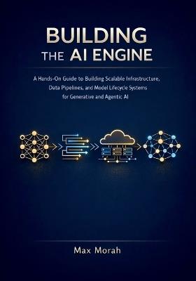 Building the AI Engine: A Hands-On Guide to Building Scalable Infrastructure, Data Pipelines, and Model Lifecycle Systems for Generative and Agentic AI - Max Morah - cover
