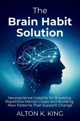 The Brain Habit Solution: Neuroscience Insights for Breaking Repetitive Mental Loops and Building New Patterns That Support Change - Alton K King - cover