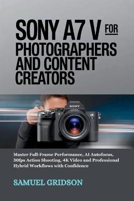 Sony A7 V for Photographers and Content Creators: Master Full-Frame Performance, AI Autofocus, 30fps Action Shooting, 4K Video and Professional Hybrid Workflows with Confidence - Samuel Gridson - cover