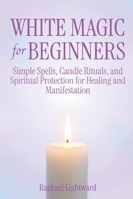 White Magic for Beginners: Simple Spells, Candle Rituals, and Spiritual Protection for Healing and Manifestation - Raphael Lightward - cover