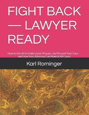 Fight Back - Lawyer Ready: How to Use AI to Understand, Prepare, and Present Your Case - and How Your Attorney Can Make It All Count - Karl Rominger - cover