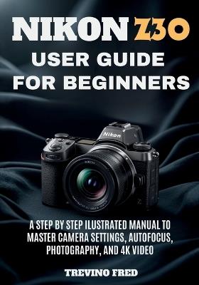 Nikon Z30 User Guide for Beginners: A Step by Step Ilustrated Manual to Master Camera Settings, Autofocus, Photography, and 4k Video - Trevino Fred - cover