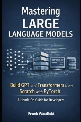 Mastering Large Language Models: Build GPT and Transformers from Scratch with PyTorch - A Hands-On Guide for Developers - Frank Westfield - cover