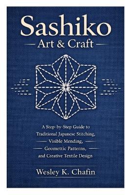 Sashiko Art & Craft: A Step-by-Step Guide to Traditional Japanese Stitching, Visible Mending, Geometric Patterns, and Creative Textile Design - Wesley K Chafin - cover