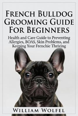 French Bulldog Grooming Guide For Beginners: Health and Care Guide to Preventing Allergies, BOAS, Skin Problems, and Keeping Your Frenchie Thriving - William Wolfel - cover