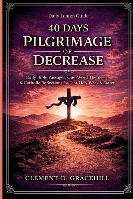 40 Days Pilgrimage of Decrease: Daily Bible Passages, One-Word Themes & Catholic Reflections for Lent, Holy Week & Easter - Clement D Gracehill - cover
