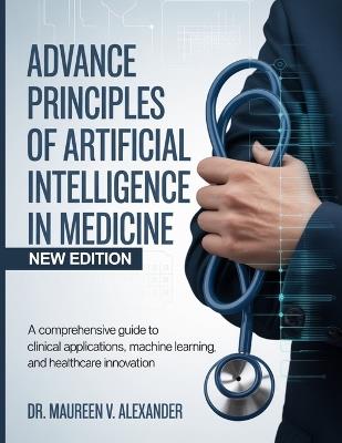 Advance Principles of Artificial Intelligence in Medicine: A Comprehensive Guide to Clinical Applications, Machine Learning, and Healthcare Innovation - Maureen V Alexander - cover