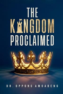 The Kingdom Proclaimed: Understanding What Message Must Be Revealed And Propagated On Earth - Oppong Amoabeng - cover