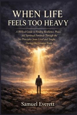 When Life Feels Too Heavy: A Biblical Guide to Finding Resilience, Peace, and Spiritual Fortitude Through the Six Principles Jesus Lived and Taught During His Greatest Trials - Samuel Everett - cover