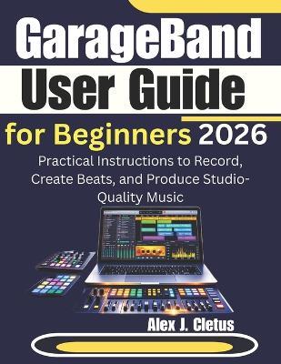 GarageBand User Guide for Beginners 2026: Practical Instructions to Record, Create Beats, and Produce Studio-Quality Music - Alex J Cletus - cover
