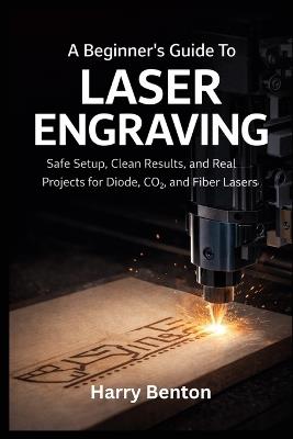 A Beginner's Guide to Laser Engraving: Safe Setup, Clean Results, and Real Projects for Diode, CO₂, and Fiber Lasers. - Harry Benton - cover