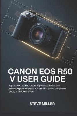 CANON EOS R50 V User Guide: A Practical Guide to Unlocking Advanced Features, Enhancing Image Quality, and Creating Professional-Level Photo and Video Content - Steve Miller - cover