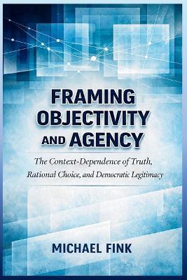 Framing Objectivity and Agency: The Context-Dependence of Truth, Rational Choice, and Democratic Legitimacy - Michael Fink - cover