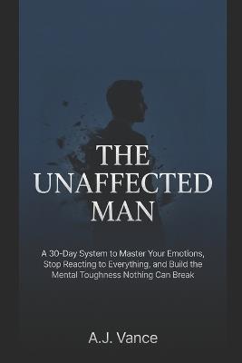 The Unaffected Man: A 30-Day System to Master Your Emotions, Stop Reacting to Everything, and Build the Mental Toughness Nothing Can Break - A J Vance - cover