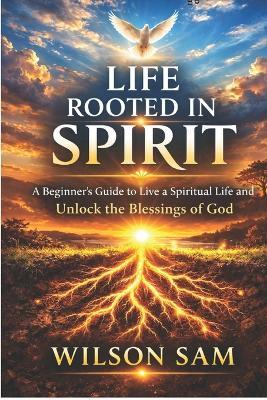 Life Rooted in Spirit: A Beginner's Guide to Live a Spiritual Life and Unlock the Blessings of God - Wilson Sam - cover