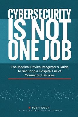 Cybersecurity Is Not One Job: The Medical Device Integrator's Guide to Securing a Hospital Full of Connected Devices - Josh Koop - cover