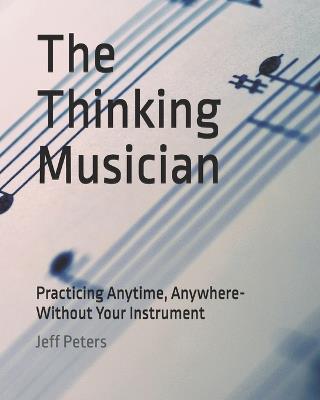 The Thinking Musician: Practicing Anytime, Anywhere- Without Your Instrument - Jeff Peters - cover