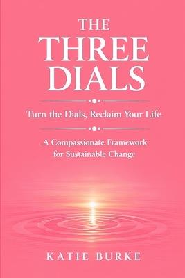 The Three Dials: Turn the Dials. Reclaim Your Life. A Compassionate Framework for Sustainable Change - Katie Burke - cover