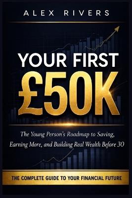 Your First £50K: The Young Person's Roadmap to Saving, Earning More, and Building Real Wealth Before 30 - Alex Rivers - cover