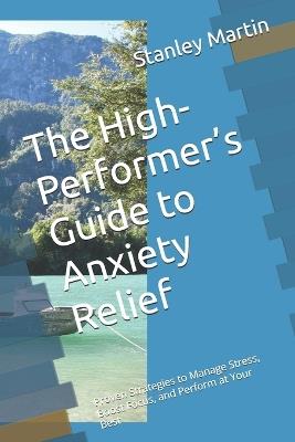 The High-Performer's Guide to Anxiety Relief: Proven Strategies to Manage Stress, Boost Focus, and Perform at Your Best - Stanley Martin - cover