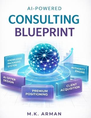 AI-Powered Consulting Blueprint: How to Package Knowledge into High-Ticket AI Consulting Offers, Attract Premium Clients, and Build Authority Without Years of Experience - M K Arman - cover