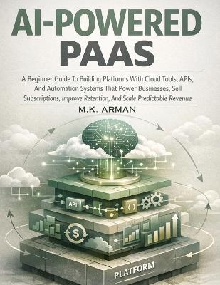 AI-Powered PaaS: A Beginner Guide To Building Platforms With Cloud Tools, APIs, And Automation Systems That Power Businesses, Sell Subscriptions, Improve Retention, And Scale Predictable Revenue - M K Arman - cover