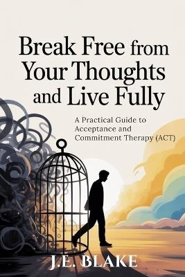 Break Free from Your Thoughts and Live Fully: A Practical Guide to Acceptance and Commitment Therapy (ACT) - J E Blake - cover