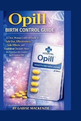 Opill Birth Control Guide: A Clear, Woman-Centered Guide to Safe Use, Effectiveness, Side Effects, and Confident Decisions About the First Over-the-Counter Birth Control Pill - Gabise MacKenzie - cover