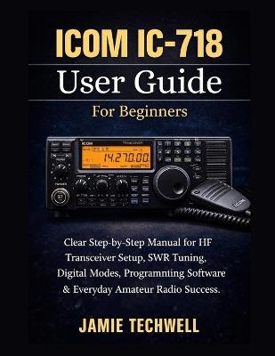 ICOM IC-718 User Guide For Beginners: Clear Step-by-Step Manual for HF Transceiver Setup, SWR Tuning, Digital Modes, Programming Software & Everyday Amateur Radio Success. - Jamie Techwell - cover