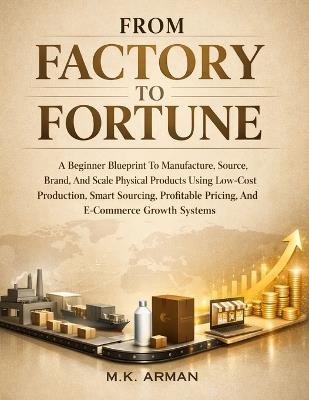 From Factory To Fortune: A Beginner Blueprint To Manufacture, Source, Brand, And Scale Physical Products Using Low-Cost Production, Smart Sourcing, Profitable Pricing, And E-Commerce Growth Systems - M K Arman - cover