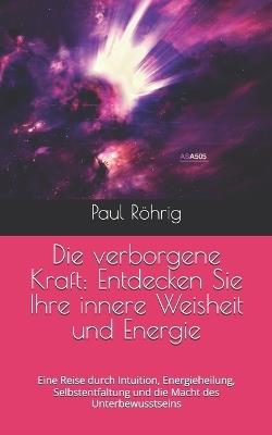 Die verborgene Kraft: Entdecken Sie Ihre innere Weisheit und Energie: Eine Reise durch Intuition, Energieheilung, Selbstentfaltung und die Macht des Unterbewusstseins - Paul Röhrig - cover