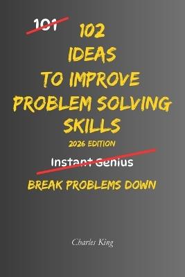 102 Ideas To Improve Problem Solving Skills: No Complex Systems. No Instant Genius Promises. Simple Practical Ideas To Understand Problems, Think Clearly, And Break Problems Down - Charles King - cover