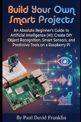 Build Your Own Smart Projects: An Absolute Beginner's Guide to Artificial Intelligence (AI): Create DIY Object Recognition, Smart Sensors, and Predictive Tools on a Raspberry Pi - Paul David Franklin - cover